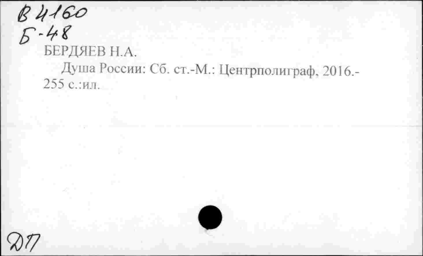 ﻿&
БЕРДЯЕВ Н.А.
Душа России: Сб. ст.-М.: Центрполиграф. 2016.-255 с.:ил.
7)Т7